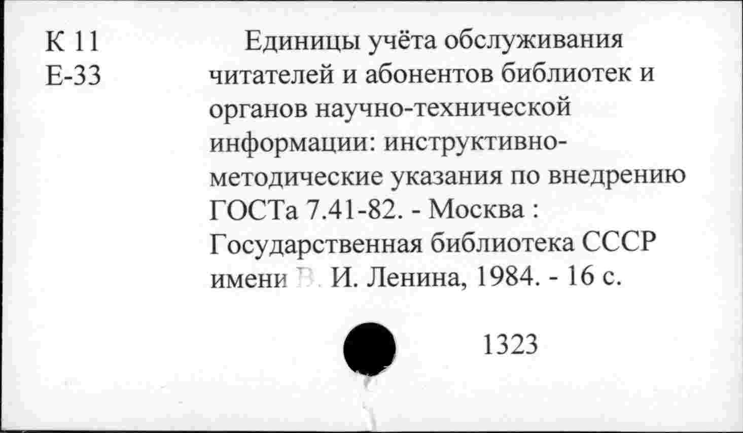 ﻿К 11 Е-33	Единицы учёта обслуживания читателей и абонентов библиотек и органов научно-технической информации: инструктивнометодические указания по внедрению ГОСТа 7.41-82. - Москва : Государственная библиотека СССР имени И. Ленина, 1984. - 16 с.
1323